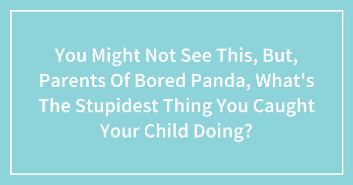 You Might Not See This, But, Parents Of Bored Panda, What’s The Stupidest Thing You Caught Your Child Doing?