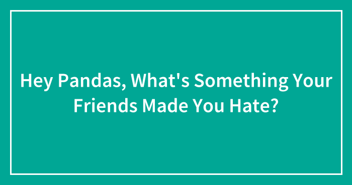 Hey Pandas, What’s Something Your Friends Made You Hate?