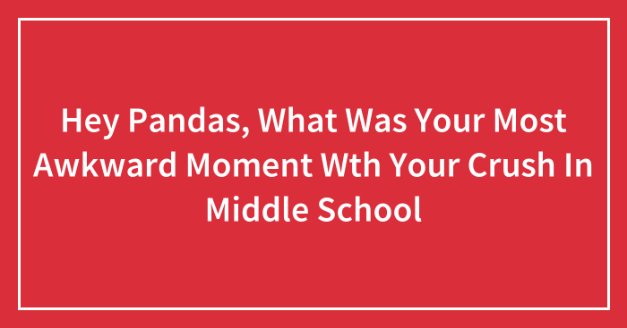 Hey Pandas, What Was Your Most Awkward Moment Wth Your Crush In Middle School