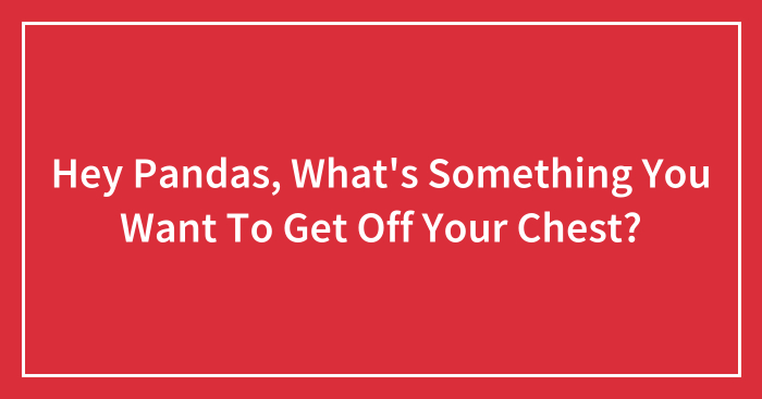 Hey Pandas, What’s Something You Want To Get Off Your Chest?