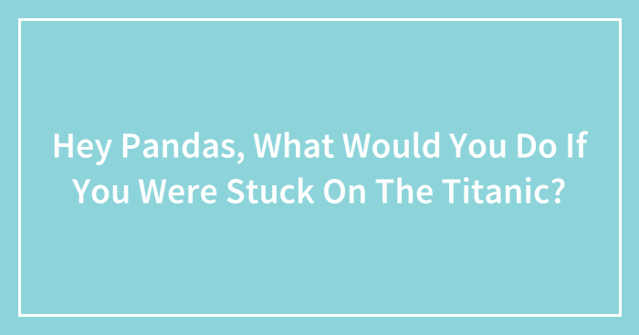 Hey Pandas, What Would You Do If You Were Stuck On The Titanic? (Closed)