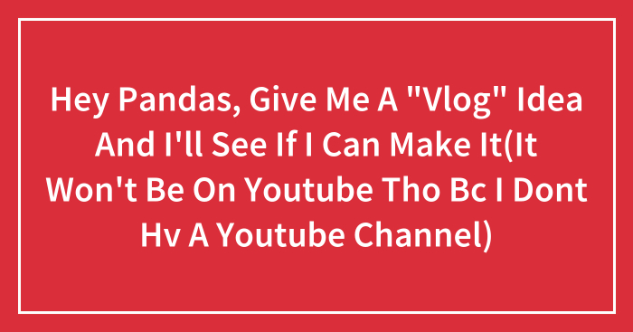 Hey Pandas, Give Me A “Vlog” Idea And I’ll See If I Can Make It(It Won’t Be On Youtube Tho Bc I Dont Hv A Youtube Channel)