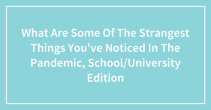 What Are Some Of The Strangest Things You’ve Noticed In The Pandemic, School/University Edition