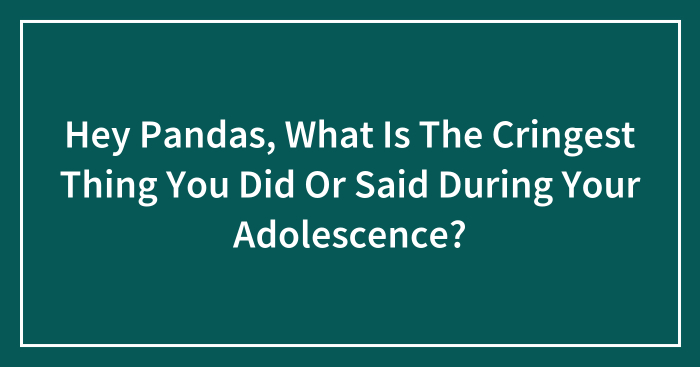 Hey Pandas, What Is The Cringest Thing You Did Or Said During Your Adolescence?