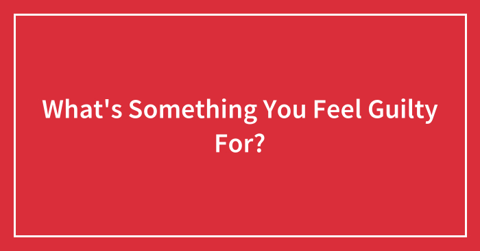 What’s Something You Feel Guilty For?