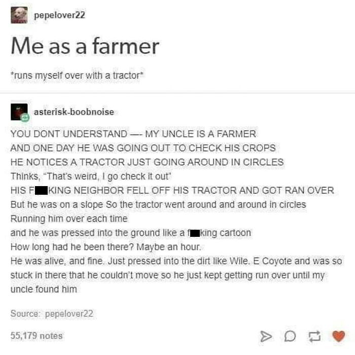 Tractor: *runs Me Over Repeatedly*
me: Mmmmmm Harder Daddy Pound Me Into The Ground Lube Me Up Yes That's Right Smash My Bones Mmmmmm Mm
tractor: What The Fuck-J