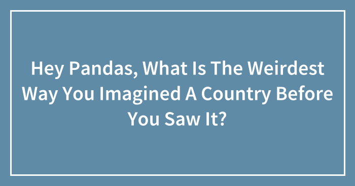 Hey Pandas, What Is The Weirdest Way You Imagined A Country Before You Saw It? (Closed)