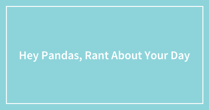 Hey Pandas, Rant About Your Day (Closed)