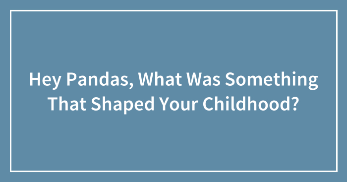 Hey Pandas, What Was Something That Shaped Your Childhood? (Closed)
