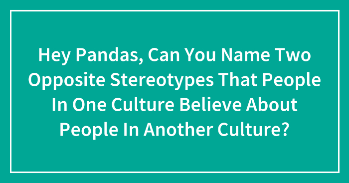 Hey Pandas, Can You Name Two Opposite Stereotypes That People In One Culture Believe About People In Another Culture? (Closed)