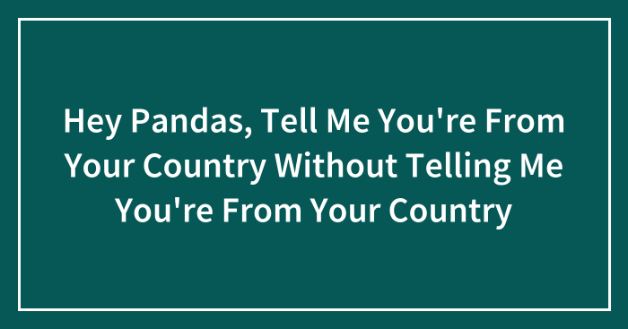 Hey Pandas, Tell Me You’re From Your Country Without Telling Me You’re From Your Country (Closed)