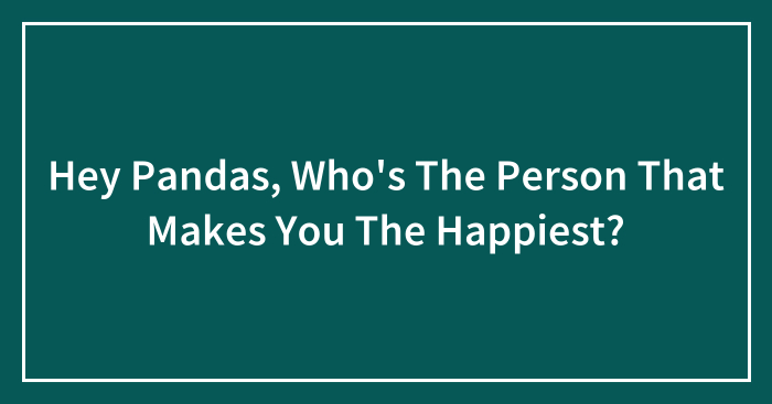 Hey Pandas, Who’s The Person That Makes You The Happiest?