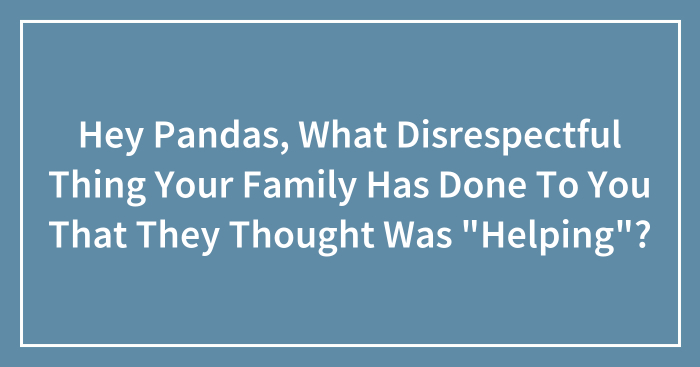 Hey Pandas, What Disrespectful Thing Your Family Has Done To You That They Thought Was “Helping”? (Closed)