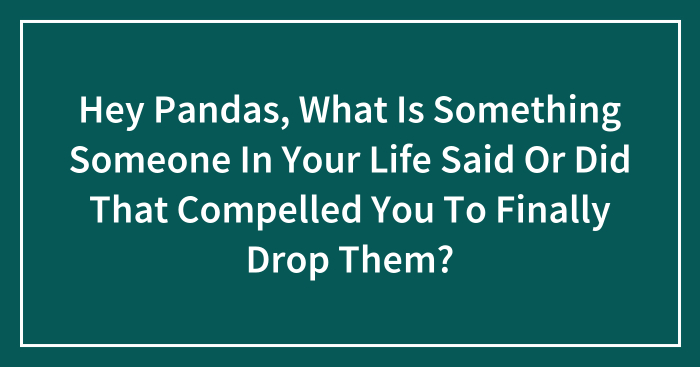 Hey Pandas, What Is Something Someone In Your Life Said Or Did That Compelled You To Finally Drop Them? (Closed)