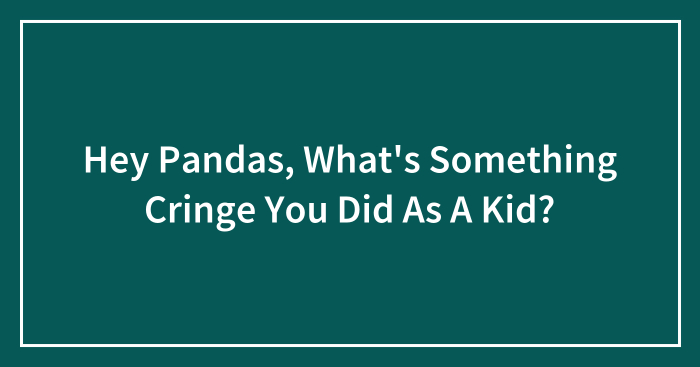 Hey Pandas, What’s Something Cringe You Did As A Kid? (Closed)