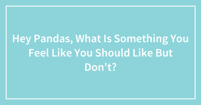 Hey Pandas, What Is Something You Feel Like You Should Like But Don’t? (Closed)