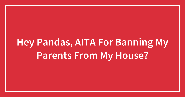 Hey Pandas, AITA For Banning My Parents From My House? (Closed)