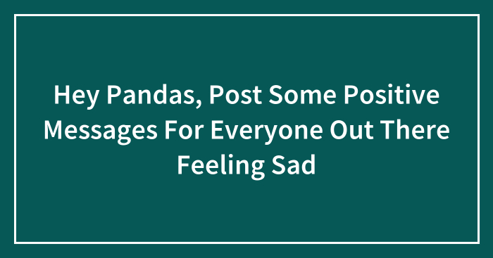 Hey Pandas, Post Some Positive Messages For Everyone Out There Feeling Sad (Closed)