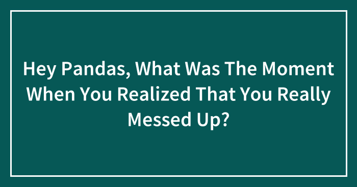 Hey Pandas, What Was The Moment When You Realized That You Really Messed Up? (Closed)