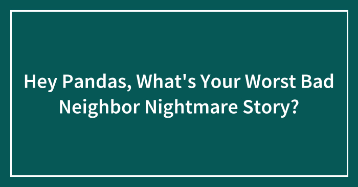 Hey Pandas, What’s Your Worst Bad Neighbor Nightmare Story?
