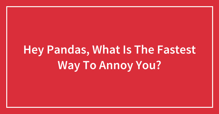 Hey Pandas, What Is The Fastest Way To Annoy You?