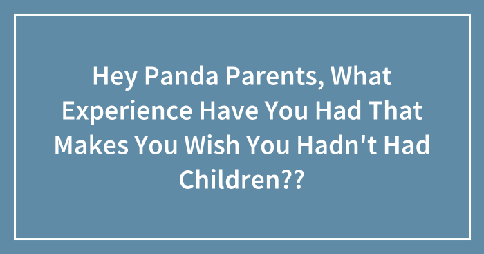 Hey Panda Parents, What Experience Have You Had That Makes You Wish You Hadn’t Had Children??