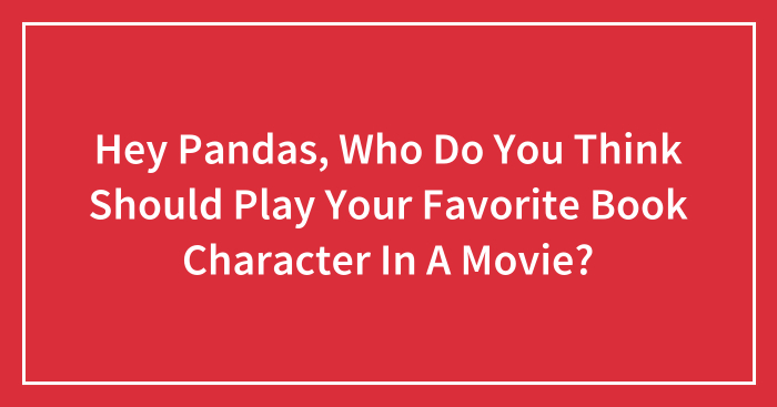 Hey Pandas, Who Do You Think Should Play Your Favorite Book Character In A Movie?
