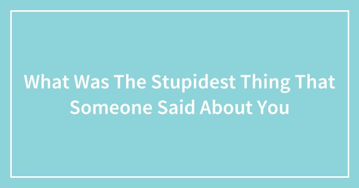 What Was The Stupidest Thing That Someone Said About You