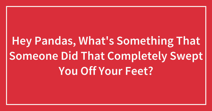 Hey Pandas, What’s Something That Someone Did That Completely Swept You Off Your Feet? (Closed)