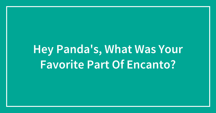 Hey Panda’s, What Was Your Favorite Part Of Encanto? (Closed)