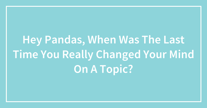 Hey Pandas, When Was The Last Time You Really Changed Your Mind On A Topic?