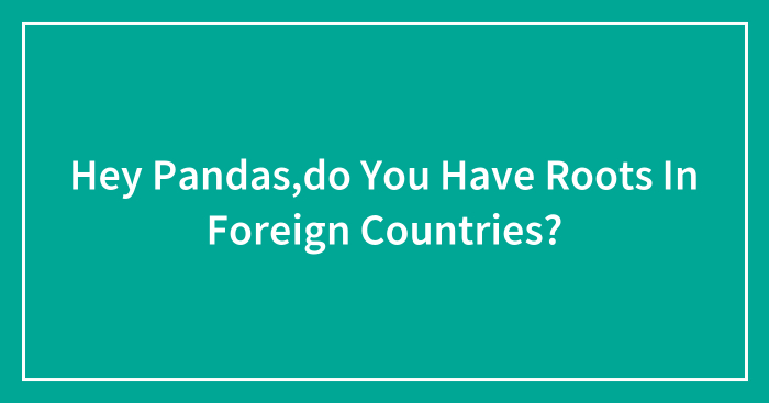 Hey Pandas,do You Have Roots In Foreign Countries? (Closed)