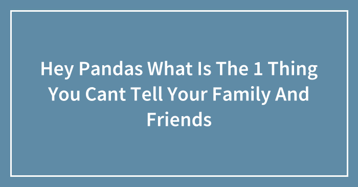 Hey Pandas What Is The 1 Thing You Cant Tell Your Family And Friends