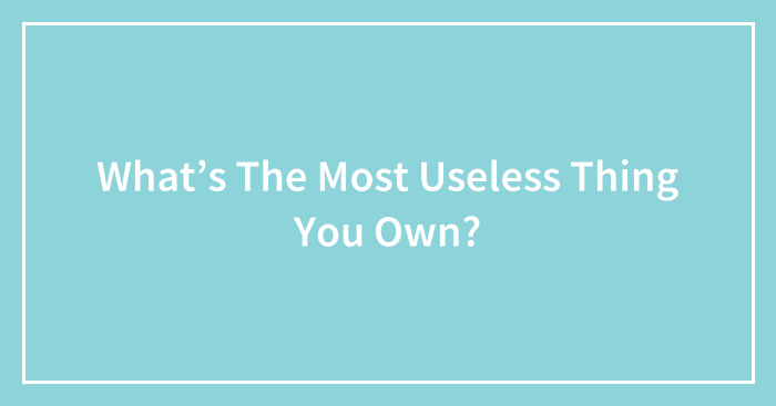What’s The Most Useless Thing You Own?