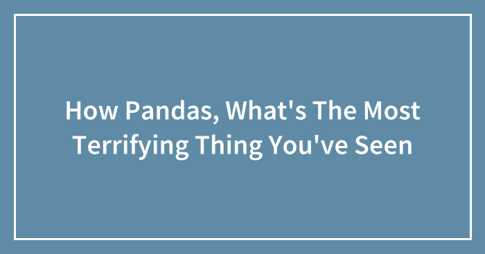How Pandas, What’s The Most Terrifying Thing You’ve Seen