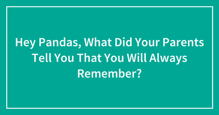 Hey Pandas, What Did Your Parents Tell You That You Will Always Remember?