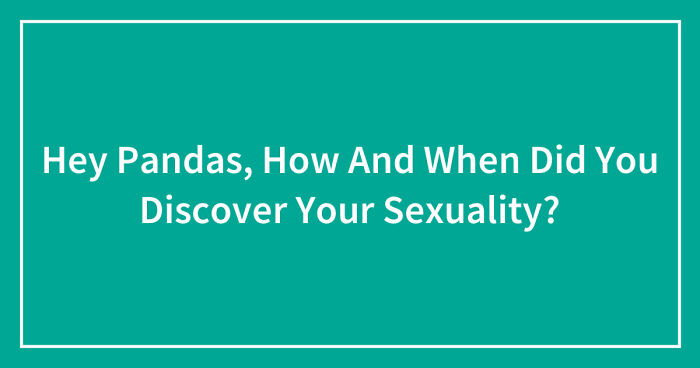 Hey Pandas, How And When Did You Discover Your Sexuality?