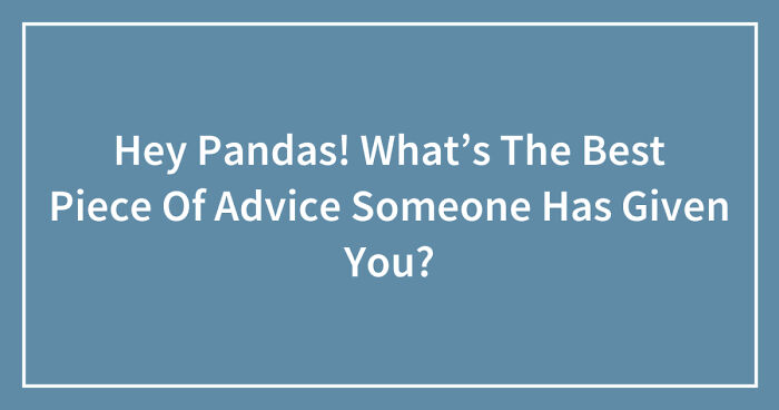 Hey Pandas! What’s The Best Piece Of Advice Someone Has Given You? (Closed)