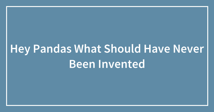 Hey Pandas What Should Have Never Been Invented