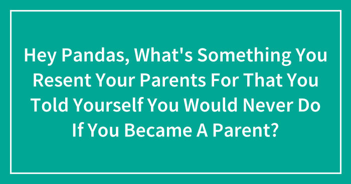 Hey Pandas, What’s Something You Resent Your Parents For That You Told Yourself You Would Never Do If You Became A Parent? (Closed)