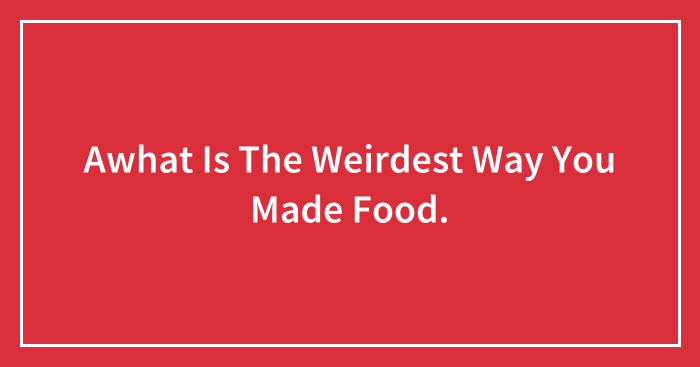 Awhat Is The Weirdest Way You Made Food.