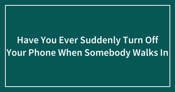 Have You Ever Suddenly Turn Off Your Phone When Somebody Walks In