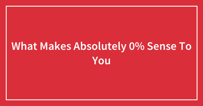 What Makes Absolutely 0% Sense To You