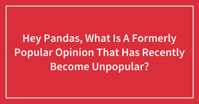Hey Pandas, What Is A Formerly Popular Opinion That Has Recently Become Unpopular? (Closed)