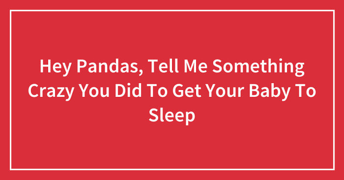 Hey Pandas, Tell Me Something Crazy You Did To Get Your Baby To Sleep (Closed)