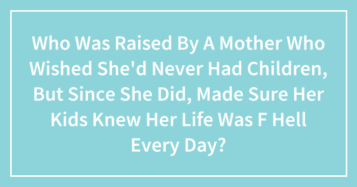 Who Was Raised By A Mother Who Wished She’d Never Had Children, But Since She Did, Made Sure Her Kids Knew Her Life Was F Hell Every Day?