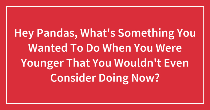 Hey Pandas, What’s Something You Wanted To Do When You Were Younger That You Wouldn’t Even Consider Doing Now?