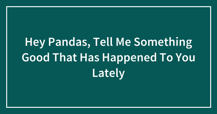 Hey Pandas, Tell Me Something Good That Has Happened To You Lately (Closed)