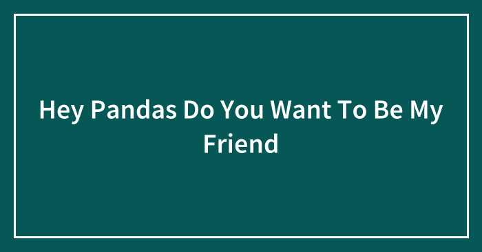 Hey Pandas Do You Want To Be My Friend