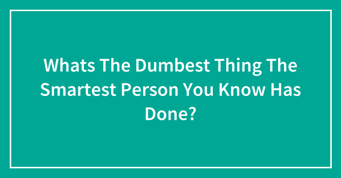 Whats The Dumbest Thing The Smartest Person You Know Has Done?